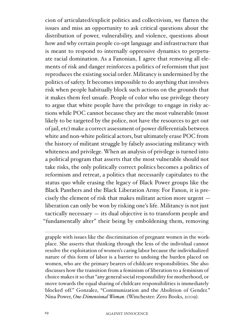 cion of articulated/explicit politics and collectivism, we flatten the issues and miss an opportunity to ask critical questions about the distribution of power, vulnerability, and violence, questions about how and why certain people co-opt language and infrastructure that is meant to respond to internally oppressive dynamics to perpetu- ate racial domination. As a Fanonian, I agree that removing all ele- ments of risk and danger reinforces a politics of reformism that just reproduces the existing social order. Militancy is undermined by the politics of safety. It becomes impossible to do anything that involves risk when people habitually block such actions on the grounds that it makes them feel unsafe. People of color who use privilege theory to argue that white people have the privilege to engage in risky ac- tions while POC cannot because they are the most vulnerable (most likely to be targeted by the police, not have the resources to get out of jail, etc) make a correct assessment of power differentials between white and non-white political actors, but ultimately erase POC from the history of militant struggle by falsely associating militancy with whiteness and privilege. When an analysis of privilege is turned into a political program that asserts that the most vulnerable should not take risks, the only politically correct politics becomes a politics of reformism and retreat, a politics that necessarily capitulates to the status quo while erasing the legacy of Black Power groups like the Black Panthers and the Black Liberation Army. For Fanon, it is pre- cisely the element of risk that makes militant action more urgent — liberation can only be won by risking one’s life. Militancy is not just tactically necessary — its dual objective is to transform people and “fundamentally alter” their being by emboldening them, removing  grapple with issues like the discrimination of pregnant women in the work- place. She asserts that thinking through the lens of the individual cannot resolve the exploitation of women’s caring labor because the individualized nature of this form of labor is a barrier to undoing the burden placed on women, who are the primary bearers of childcare responsibilities. She also discusses how the transition from a feminism of liberation to a feminism of choice makes it so that “any general social responsibility for motherhood, or move towards the equal sharing of childcare responsibilities is immediately blocked off” Gonzalez, “Communization and the Abolition of Gender.” Nina Power, One-Dimensional Woman. (Winchester: Zero Books, 2009).  19 AGAINST INNOCENCE 